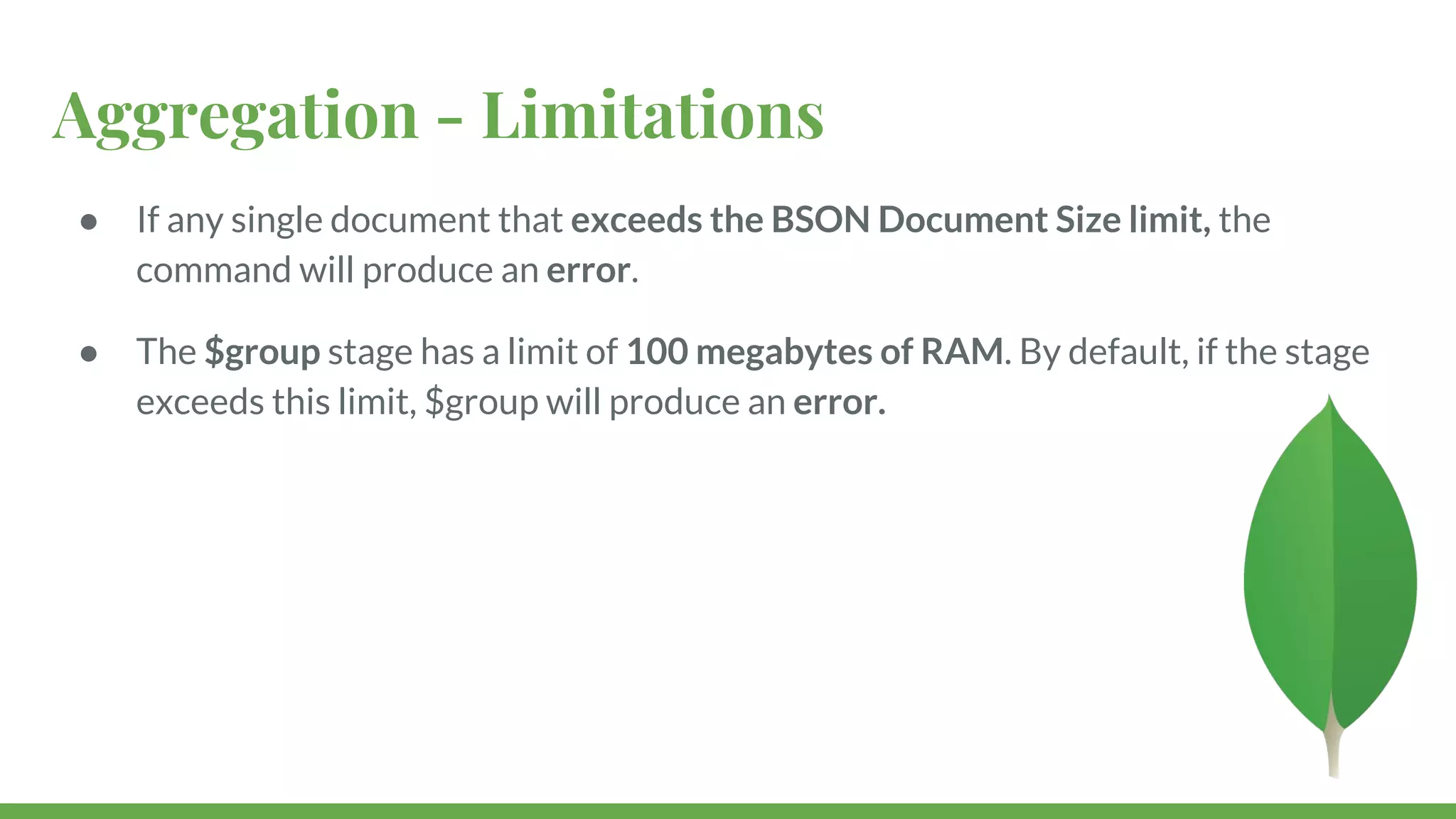 Aggregation - Limitations ● If any single document that exceeds the BSON Document Size limit, the command will produce an error. ● The $group stage has a limit of 100 megabytes of RAM. By default, if the stage exceeds this limit, $group will produce an error. 