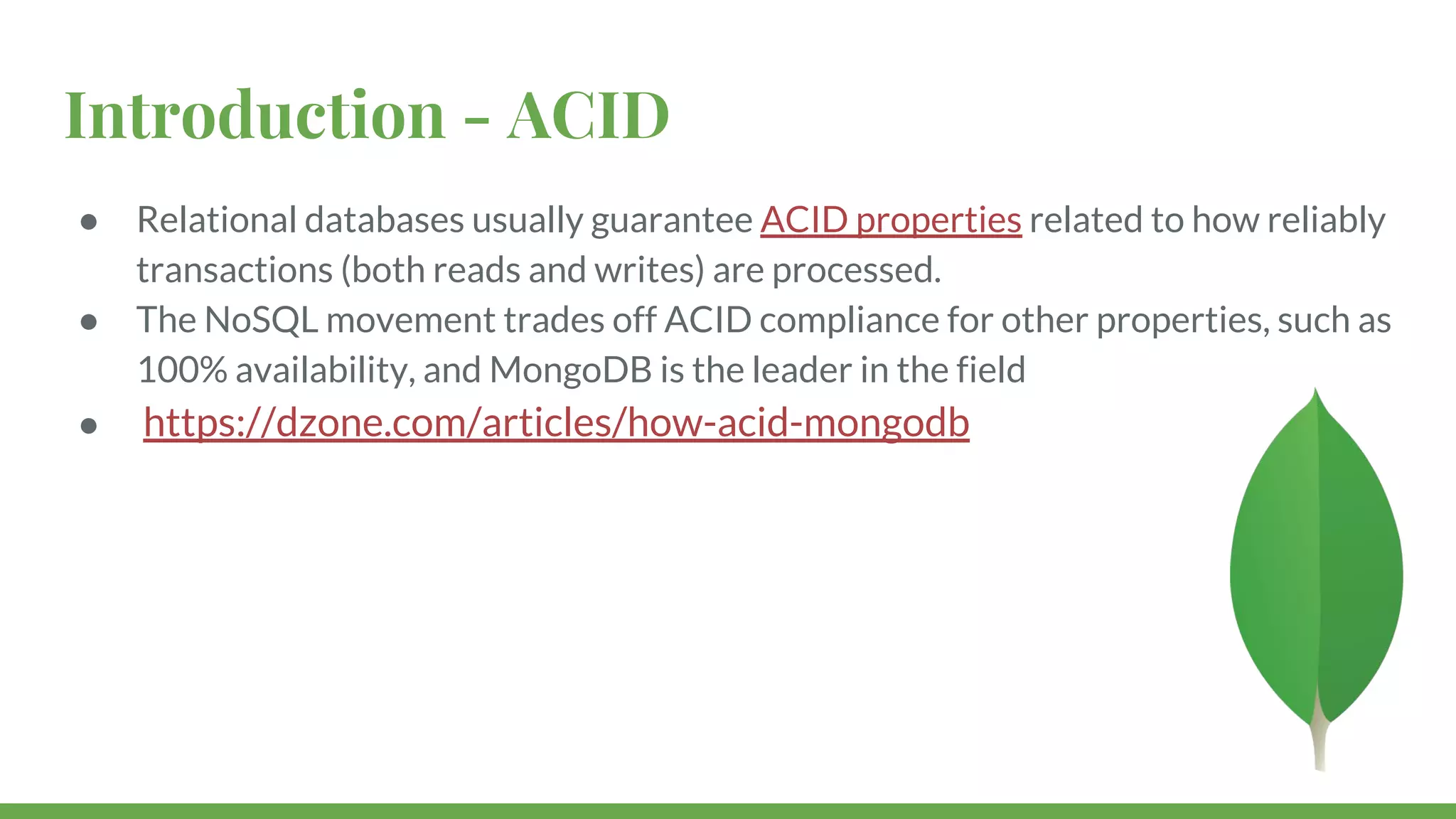 Introduction - ACID ● Relational databases usually guarantee ACID properties related to how reliably transactions (both reads and writes) are processed. ● The NoSQL movement trades off ACID compliance for other properties, such as 100% availability, and MongoDB is the leader in the field ● https://dzone.com/articles/how-acid-mongodb 