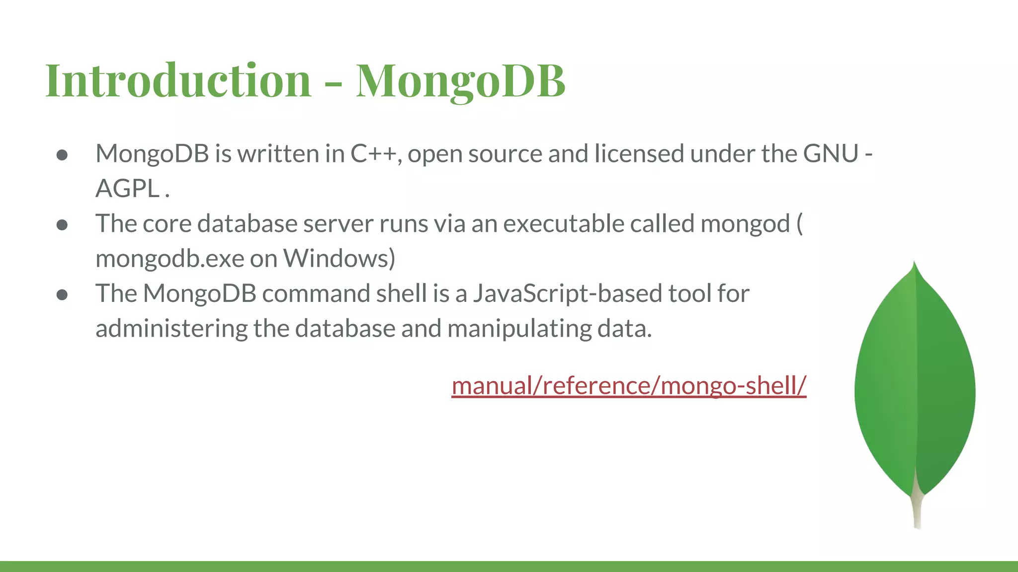 Introduction - MongoDB ● MongoDB is written in C++, open source and licensed under the GNU - AGPL . ● The core database server runs via an executable called mongod ( mongodb.exe on Windows) ● The MongoDB command shell is a JavaScript-based tool for administering the database and manipulating data. manual/reference/mongo-shell/ 