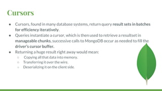 Cursors
● Cursors, found in many database systems, return query result sets in batches
for efficiency iteratively.
● Queries instantiate a cursor, which is then used to retrieve a resultset in
manageable chunks, successive calls to MongoDB occur as needed to fill the
driver’s cursor buffer.
● Returning a huge result right away would mean:
○ Copying all that data into memory.
○ Transferring it over the wire.
○ Deserializing it on the client side.
 