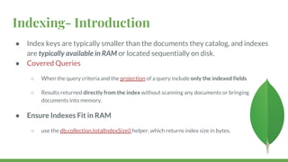 Indexing- Introduction
● Index keys are typically smaller than the documents they catalog, and indexes
are typically available in RAM or located sequentially on disk.
● Covered Queries
○ When the query criteria and the projection of a query include only the indexed fields
○ Results returned directly from the index without scanning any documents or bringing
documents into memory.
● Ensure Indexes Fit in RAM
○ use the db.collection.totalIndexSize() helper, which returns index size in bytes.
 
