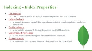 Indexing - Index Properties
● TTL Indexes
○ The TTL index is used for TTL collections, which expire data after a period of time.
● Unique Indexes
○ A unique index causes MongoDB to reject all documents that contain a duplicate value for the
indexed field.
● Partial Indexes
○ A partial index indexes only documents that meet specified filter criteria.
● Case Insensitive Indexes
○ A case insensitive index disregards the case of the index key values.
● Sparse Indexes
○ A sparse index does not index documents that do not have the indexed field.
 