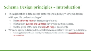 Schema Design principles - Introduction
● The application’s data access patterns should govern schema design,
with specific understanding of
○ The read/write ratio of database operations.
○ The types of queries and updates performed by the database.
○ The life-cycle of the data and growth rate of documents.
● When designing a data model, consider how applications will use your database.
○ if your application only uses recently inserted documents, consider using Capped Collections
data-modeling
 