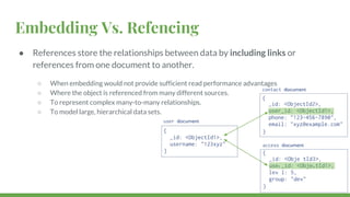 Embedding Vs. Refencing
● References store the relationships between data by including links or
references from one document to another.
○ When embedding would not provide sufficient read performance advantages
○ Where the object is referenced from many different sources.
○ To represent complex many-to-many relationships.
○ To model large, hierarchical data sets.
 