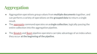 Aggregation
● Aggregation operations group values from multiple documents together, and
can perform a variety of operations on the grouped data to return a single
result.
● The aggregate command operates on a single collection, logically passing the
entire collection into the aggregation pipeline.
● The $match and $sort pipeline operators can take advantage of an index when
they occur at the beginning of the pipeline.
 