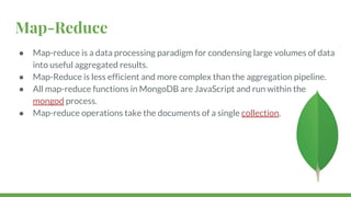 Map-Reduce
● Map-reduce is a data processing paradigm for condensing large volumes of data
into useful aggregated results.
● Map-Reduce is less efficient and more complex than the aggregation pipeline.
● All map-reduce functions in MongoDB are JavaScript and run within the
mongod process.
● Map-reduce operations take the documents of a single collection.
 
