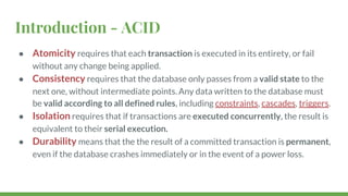 Introduction - ACID
● Atomicity requires that each transaction is executed in its entirety, or fail
without any change being applied.
● Consistency requires that the database only passes from a valid state to the
next one, without intermediate points. Any data written to the database must
be valid according to all defined rules, including constraints, cascades, triggers.
● Isolation requires that if transactions are executed concurrently, the result is
equivalent to their serial execution.
● Durability means that the the result of a committed transaction is permanent,
even if the database crashes immediately or in the event of a power loss.
 