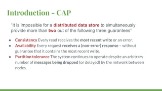 Introduction - CAP
● Consistency Every read receives the most recent write or an error.
● Availability Every request receives a (non-error) response – without
guarantee that it contains the most recent write.
● Partition tolerance The system continues to operate despite an arbitrary
number of messages being dropped (or delayed) by the network between
nodes.
“It is impossible for a distributed data store to simultaneously
provide more than two out of the following three guarantees”
 
