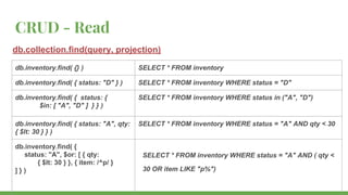 CRUD - Read
db.collection.find(query, projection)
db.inventory.find( {} ) SELECT * FROM inventory
db.inventory.find( { status: "D" } ) SELECT * FROM inventory WHERE status = "D"
db.inventory.find( { status: {
$in: [ "A", "D" ] } } )
SELECT * FROM inventory WHERE status in ("A", "D")
db.inventory.find( { status: "A", qty:
{ $lt: 30 } } )
SELECT * FROM inventory WHERE status = "A" AND qty < 30
db.inventory.find( {
status: "A", $or: [ { qty:
{ $lt: 30 } }, { item: /^p/ }
] } )
SELECT * FROM inventory WHERE status = "A" AND ( qty <
30 OR item LIKE "p%")
 