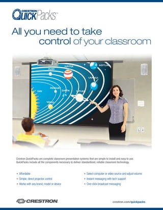 TM




All you need to take
       control of your classroom




 Crestron QuickPacks are complete classroom presentation systems that are simple to install and easy to use.
 QuickPacks include all the components necessary to deliver standardized, reliable classroom technology.


 + Affordable                                                 + Select computer or video source and adjust volume
 + Simple, direct projector control                           + Instant messaging with tech support
 + Works with any brand, model or device                      + One-click broadcast messaging




                                                                                        crestron.com/quickpacks
 