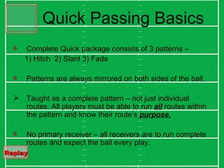 Quick Passing Basics Complete Quick package consists of 3 patterns –  1) Hitch  2) Slant 3) Fade Patterns are always mirrored on both sides of the ball. Taught as a complete pattern – not just individual routes. All players must be able to run  all  routes within the pattern and know their route’s  purpose. No primary receiver – all receivers are to run complete routes and expect the ball every play. Replay   