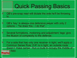 QB’s pre-snap read will dictate the side he’ll be throwing to. QB’s ‘key’ is always one defensive player with only 2 options -- “he does this - I do that”. Several formations, motioning and adjustment ‘tags’ give the illusion of complexity to the defense. For a side that has only one receiver in tight, we’ll apply a  Common Sense Rule: If #1 is in tight, an outside route doesn’t ‘make sense’. Run a route to occupy the middle of the field. Quick Passing Basics Replay   