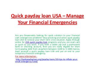 Quick payday loan USA – Manage
Your Financial Emergencies
Are you Desperately looking for quick solution to your financial
cash emergencies problem? Stop pinicking and select quick payday
loan USA to remove your short term crisis situation. Apply through
online for USA quick payday loan programs and you can avail cash
as quick as you want. If you hold a stable job and a permanent
bank or checking account, then you are really eligible for short
term payday debt from anywhere between $100 to $ 1000 money.
Avail yourself a quick payday loan USA and put an end to your
temporary financial emergency.
For more information -
http://quikpaydayloan.org/payday-loans/10-tips-to-inflate-your-
small-emergency-fund/
 