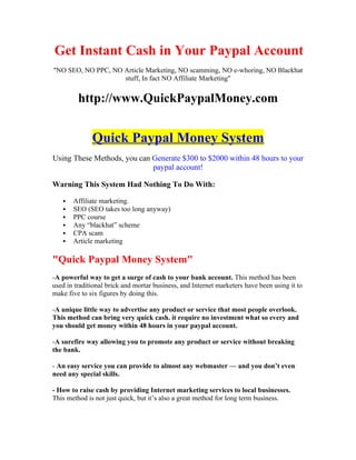 Get Instant Cash in Your Paypal Account
"NO SEO, NO PPC, NO Article Marketing, NO scamming, NO e-whoring, NO Blackhat
                    stuff, In fact NO Affiliate Marketing"


         http://www.QuickPaypalMoney.com


              Quick Paypal Money System
Using These Methods, you can Generate $300 to $2000 within 48 hours to your
                             paypal account!

Warning This System Had Nothing To Do With:

      Affiliate marketing.
      SEO (SEO takes too long anyway)
      PPC course
      Any “blackhat” scheme
      CPA scam
      Article marketing

"Quick Paypal Money System"
-A powerful way to get a surge of cash to your bank account. This method has been
used in traditional brick and mortar business, and Internet marketers have been using it to
make five to six figures by doing this.

-A unique little way to advertise any product or service that most people overlook.
This method can bring very quick cash. it require no investment what so every and
you should get money within 48 hours in your paypal account.

-A surefire way allowing you to promote any product or service without breaking
the bank.

- An easy service you can provide to almost any webmaster — and you don’t even
need any special skills.

- How to raise cash by providing Internet marketing services to local businesses.
This method is not just quick, but it’s also a great method for long term business.
 
