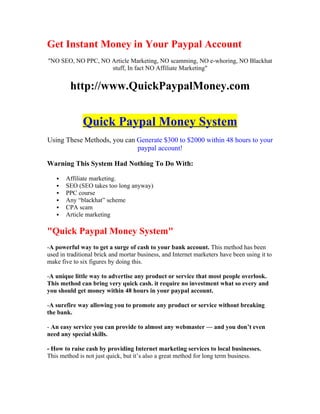Get Instant Money in Your Paypal Account
"NO SEO, NO PPC, NO Article Marketing, NO scamming, NO e-whoring, NO Blackhat
                    stuff, In fact NO Affiliate Marketing"


         http://www.QuickPaypalMoney.com


              Quick Paypal Money System
Using These Methods, you can Generate $300 to $2000 within 48 hours to your
                             paypal account!

Warning This System Had Nothing To Do With:

      Affiliate marketing.
      SEO (SEO takes too long anyway)
      PPC course
      Any “blackhat” scheme
      CPA scam
      Article marketing

"Quick Paypal Money System"
-A powerful way to get a surge of cash to your bank account. This method has been
used in traditional brick and mortar business, and Internet marketers have been using it to
make five to six figures by doing this.

-A unique little way to advertise any product or service that most people overlook.
This method can bring very quick cash. it require no investment what so every and
you should get money within 48 hours in your paypal account.

-A surefire way allowing you to promote any product or service without breaking
the bank.

- An easy service you can provide to almost any webmaster — and you don’t even
need any special skills.

- How to raise cash by providing Internet marketing services to local businesses.
This method is not just quick, but it’s also a great method for long term business.
 