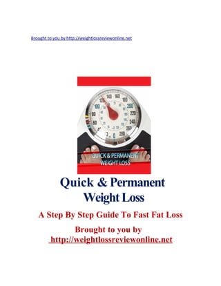 Brought to you by http://weightlossreviewonline.net 
Quick & Permanent 
Weight Loss 
A Step By Step Guide To Fast Fat Loss 
Brought to you by 
http://weightlossreviewonline.net 
 