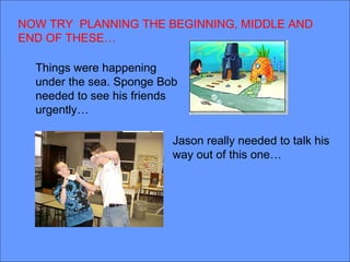 NOW TRY PLANNING THE BEGINNING, MIDDLE AND
END OF THESE…

  Things were happening
  under the sea. Sponge Bob
  needed to see his friends
  urgently…

                          Jason really needed to talk his
                          way out of this one…
 
