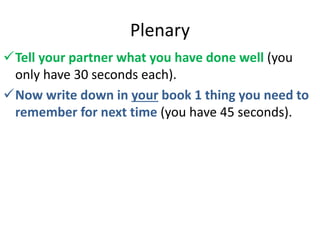 Plenary
Tell your partner what you have done well (you
only have 30 seconds each).
Now write down in your book 1 thing you need to
remember for next time (you have 45 seconds).
 