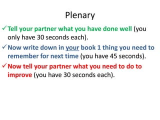 Plenary
Tell your partner what you have done well (you
only have 30 seconds each).
Now write down in your book 1 thing you need to
remember for next time (you have 45 seconds).
Now tell your partner what you need to do to
improve (you have 30 seconds each).
 