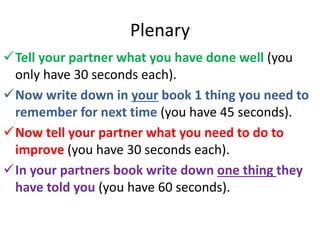 Plenary
Tell your partner what you have done well (you
only have 30 seconds each).
Now write down in your book 1 thing you need to
remember for next time (you have 45 seconds).
Now tell your partner what you need to do to
improve (you have 30 seconds each).
In your partners book write down one thing they
have told you (you have 60 seconds).
 