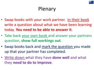 Plenary
• Swap books with your work partner. In their book
write a question about what we have been learning
today. You need to be able to answer it.
• Take back your own book and answer your partners
question, show full workings out.
• Swap books back and mark the question you made
up that your partner has completed.
• Write down what they have done well and what
they need to do to improve.
 