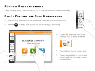 Editing Presentations  Part I - Filmstrip and Slide Management  These following editing sections are valid for 2003 (PPT) formatted presentations only.  •  Tap and drag vertically to scroll the filmstrip on the left side of the main slide •  Tap the  to add a slide exactly like the one that you are viewing.  •  Tap the  on the left slide of the  selected slide to delete that slide •  Tap, hold and drag to move a slide •  Tap additional slides once you have  tapped and held on a slide to select  multiple slides 
