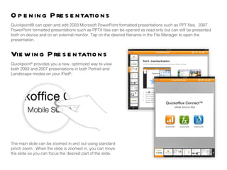 Opening Presentations Viewing Presentations Quickpoint® can open and edit 2003 Microsoft PowerPoint formatted presentations such as PPT files.  2007 PowerPoint formatted presentations such as PPTX files can be opened as read only but can still be presented both on device and on an external monitor. Tap on the desired filename in the File Manager to open the presentation. Quickpoint ®  provides you a new, optimized way to view both 2003 and 2007 presentations in both Portrait and Landscape modes on your iPad ® .  The main slide can be zoomed in and out using standard pinch zoom.  When the slide is zoomed in, you can move the slide so you can focus the desired part of the slide.  