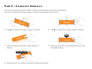 Part II - Changing Graphics You can do several things to images, shapes, and textboxes inside the presentation.  Tap once to select the image, shape, or textbox and enable edit controls.  •  Tap  to rotate the image, shape, or textbox •  Tap and drag to move the image, shape, or  textbox •  Tap  to resize the image, shape or textbox •  Tap a second time on the selected item to see the delete dialog •  Double tap on the shape of textbox to begin text editing 
