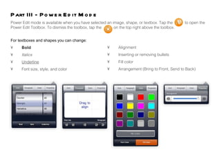 Power Edit mode is available when you have selected an image, shape, or textbox. Tap the  to open the  Power Edit Toolbox. To dismiss the toolbox, tap the  on the top right above the toolbox. Part III - Power Edit Mode For textboxes and shapes you can change: • Bold • Italics • Underline • Font size, style, and color • Alignment • Inserting or removing bullets • Fill color  • Arrangement (Bring to Front, Send to Back) 