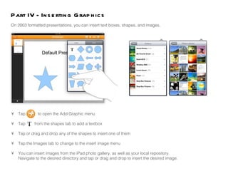 •  Tap  to open the Add Graphic menu •  Tap  from the shapes tab to add a textbox •  Tap or drag and drop any of the shapes to insert one of them •  Tap the Images tab to change to the insert image menu •  You can insert images from the iPad photo gallery, as well as your local repository.  Navigate to the desired directory and tap or drag and drop to insert the desired image.  On 2003 formatted presentations, you can insert text boxes, shapes, and images.  Part IV - Inserting Graphics 