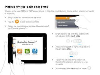 •  Single tap or a tap and drag (right to left)  will advance to the  next slide  •  A tap and drag (left to right) will go back to  the  previous slide •  Tap on the left side of the screen will  show the filmstrip and allow you to jump  to a slide •  A double tap will  exit  slideshow mode You can show your 2003 and 2007 presentations in slideshow mode both on device and on an external monitor or projector.  •  Plug a video out connector into the dock •  Tap the  to start slideshow mode •  Select the desired output location: “Main screen”  or “External Monitor” Presenting ݺߣshows 