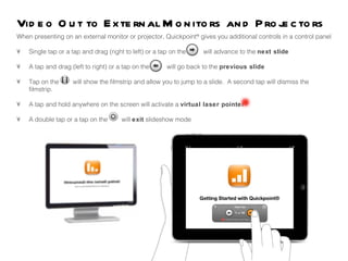 When presenting on an external monitor or projector, Quickpoint ®  gives you additional controls in a control panel •  Single tap or a tap and drag (right to left) or a tap on the  will advance to the  next slide •  A tap and drag (left to right) or a tap on the  will go back to the  previous slide •  Tap on the  will show the filmstrip and allow you to jump to a slide.  A second tap will dismiss the  filmstrip.  •  A tap and hold anywhere on the screen will activate a  virtual laser pointer •  A double tap or a tap on the  will  exit  slideshow mode  Video Out to External Monitors and Projectors  