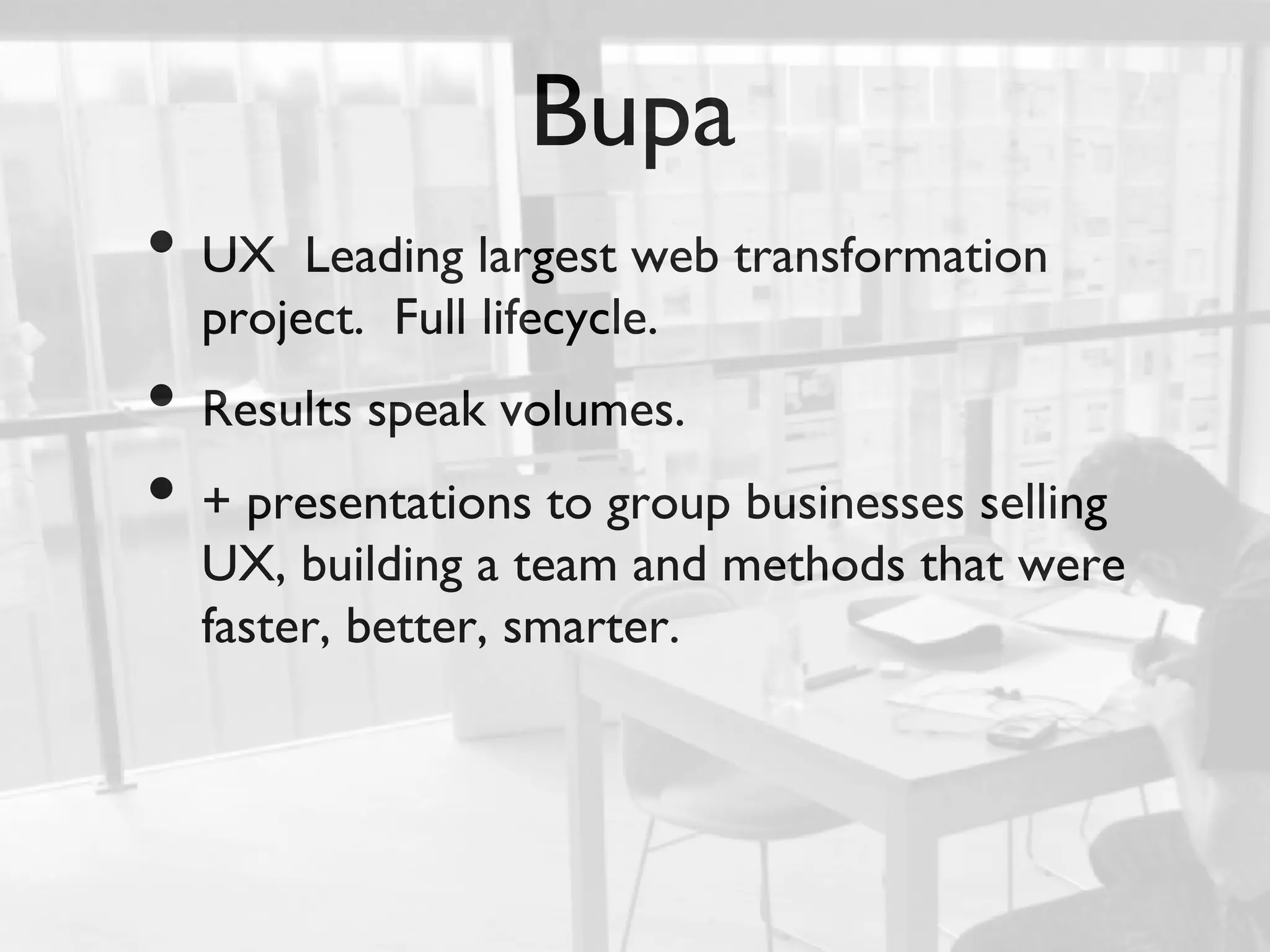 Bupa	

•  UX      Leading largest web transformation
      project. Full lifecycle.	

•  Results speak volumes.	

•  + presentations to group businesses selling
      UX, building a team and methods that were
      faster, better, smarter.	

	

 