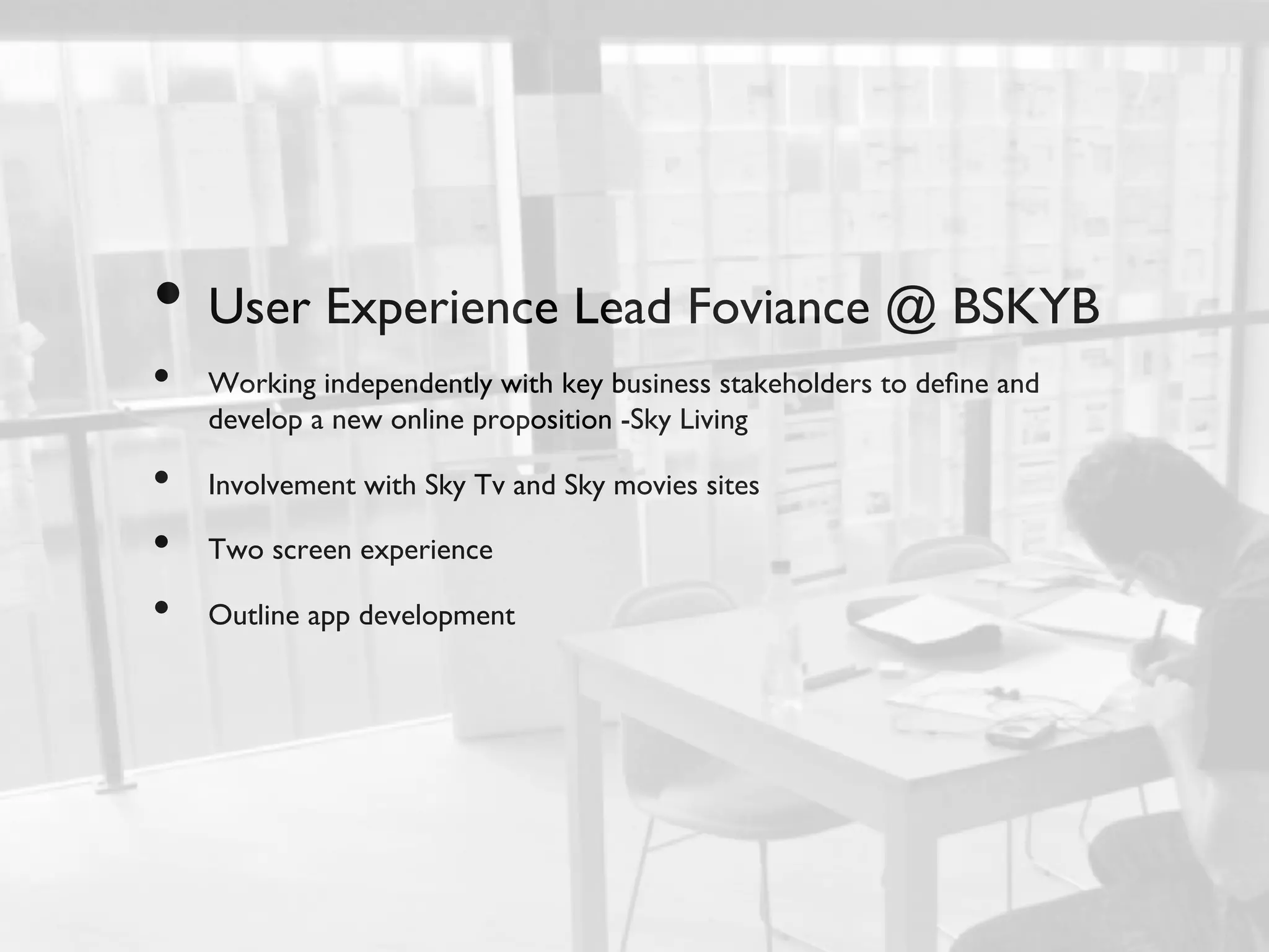 •  User Experience Lead Foviance @ BSKYB	

•    Working independently with key business stakeholders to deﬁne and
     develop a new online proposition -Sky Living	


•    Involvement with Sky Tv and Sky movies sites	


•    Two screen experience	


•    Outline app development	

 