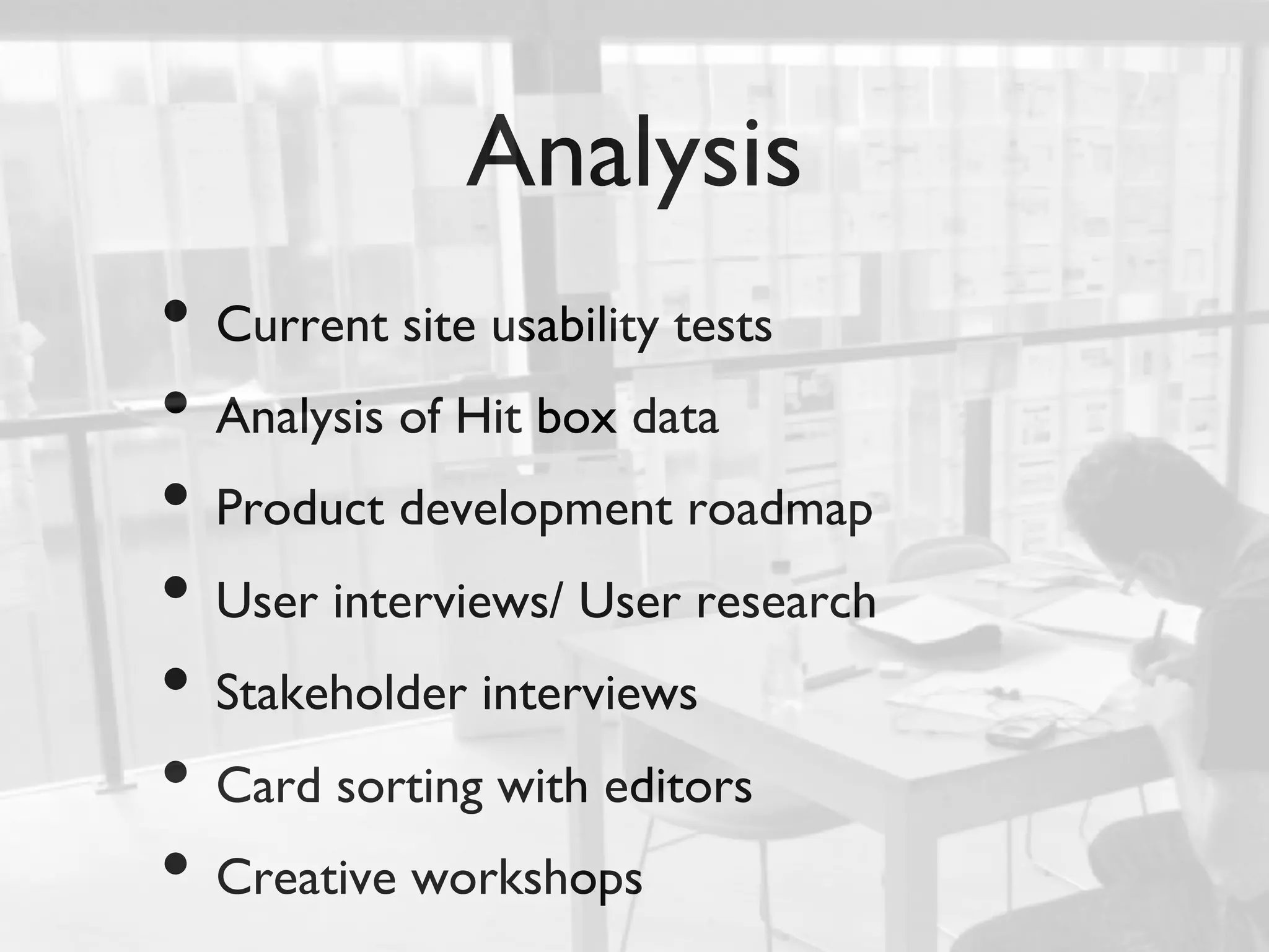 Analysis	

•  Current site usability tests	

•  Analysis of Hit box data	

•  Product development roadmap	

•  User interviews/ User research	

•  Stakeholder interviews	

•  Card sorting with editors	

•  Creative workshops	

 