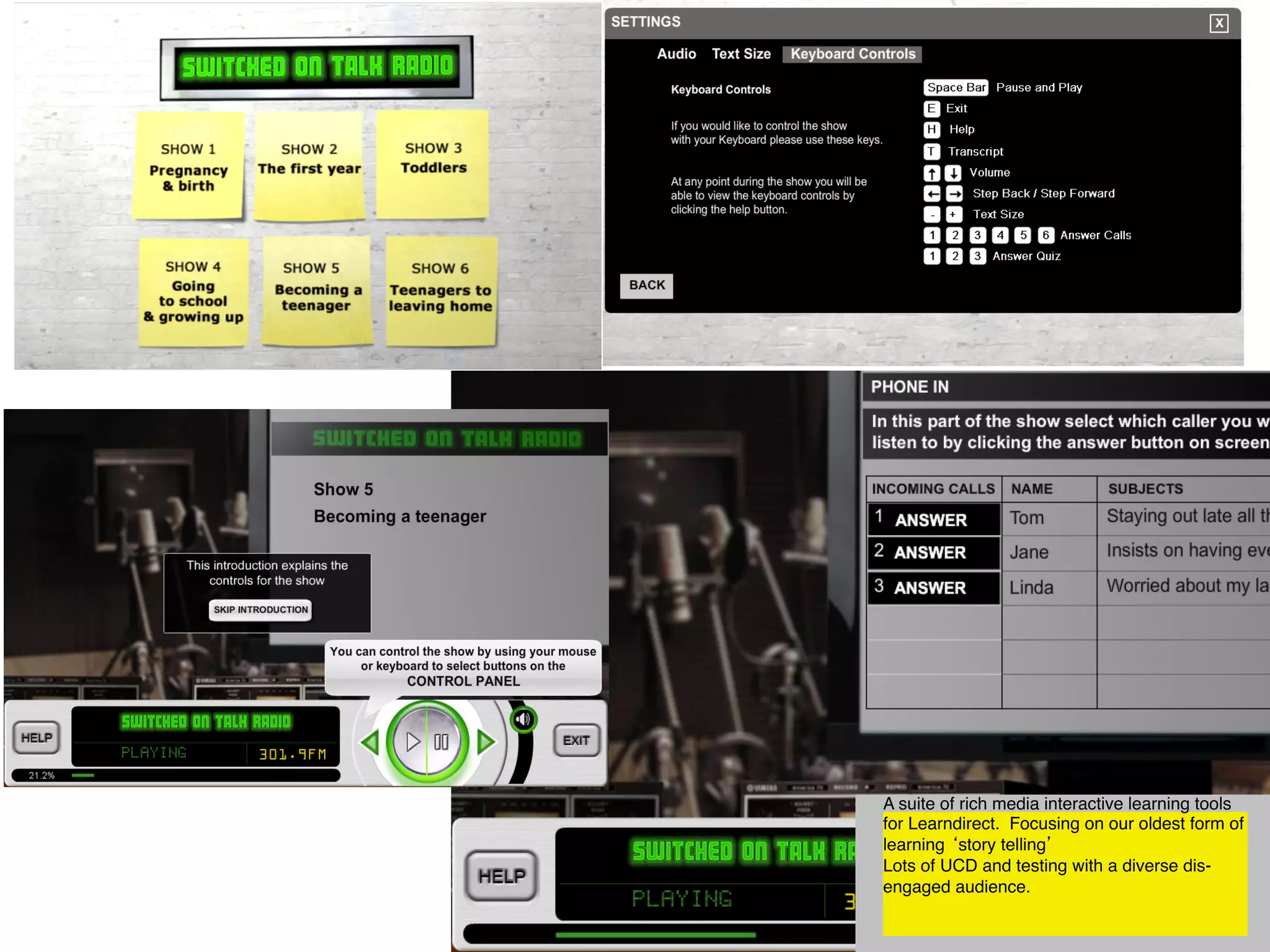 A suite of rich media interactive learning tools
for Learndirect. Focusing on our oldest form of
learning ‘story telling’ 
Lots of UCD and testing with a diverse dis-
engaged audience.



 