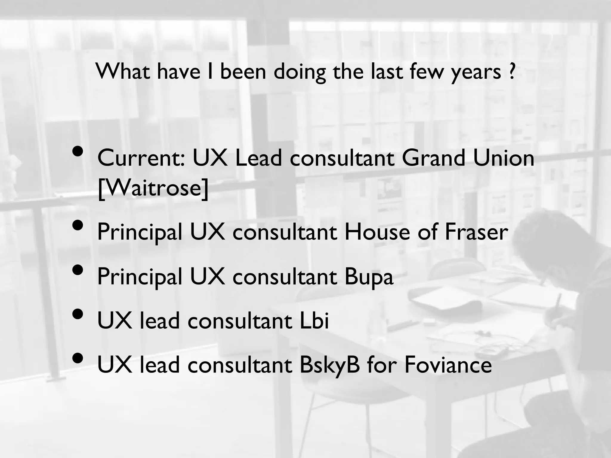 What have I been doing the last few years ?	



•  Current: UX Lead consultant Grand Union
  [Waitrose]	

•  Principal UX consultant House of Fraser	

•  Principal UX consultant Bupa	

•  UX lead consultant Lbi	

•  UX lead consultant BskyB for Foviance	

 