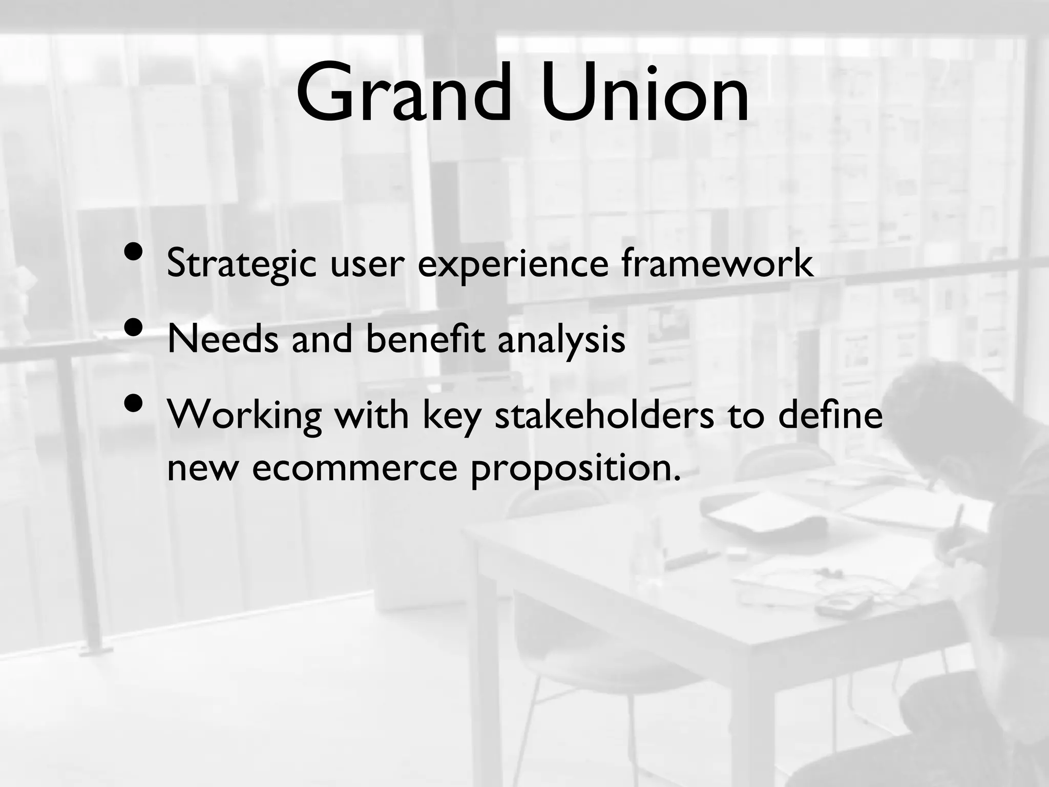 Grand Union	

•  Strategic user experience framework	

•  Needs and beneﬁt analysis 	

•  Working with key stakeholders to deﬁne
      new ecommerce proposition.	

	

 