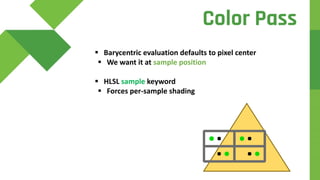 d
 Barycentric evaluation defaults to pixel center
 We want it at sample position
 HLSL sample keyword
 Forces per-sample shading
Color Pass
 