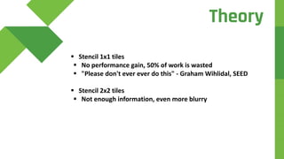  Stencil 1x1 tiles
 No performance gain, 50% of work is wasted
 "Please don't ever ever do this" - Graham Wihlidal, SEED
 Stencil 2x2 tiles
 Not enough information, even more blurry
Theory
 