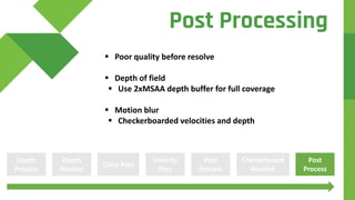  Poor quality before resolve
 Depth of field
 Use 2xMSAA depth buffer for full coverage
 Motion blur
 Checkerboarded velocities and depth
Depth
Prepass
Color Pass
Velocity
Pass
Depth
Resolve
Post
Process
Checkerboard
Resolve
Post
Process
Post Processing
 