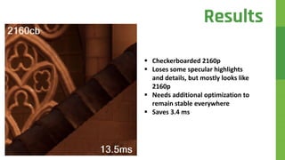  Checkerboarded 2160p
 Loses some specular highlights
and details, but mostly looks like
2160p
 Needs additional optimization to
remain stable everywhere
 Saves 3.4 ms
Results
 