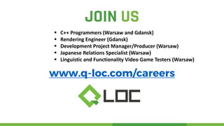 JOIN US
www.q-loc.com/careers
 C++ Programmers (Warsaw and Gdansk)
 Rendering Engineer (Gdansk)
 Development Project Manager/Producer (Warsaw)
 Japanese Relations Specialist (Warsaw)
 Linguistic and Functionality Video Game Testers (Warsaw)
 