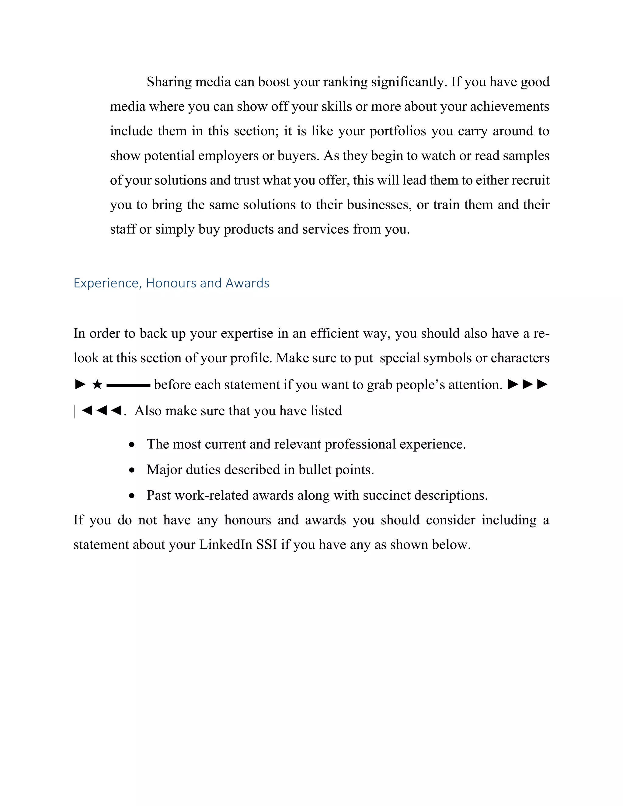 Sharing media can boost your ranking significantly. If you have good
media where you can show off your skills or more about your achievements
include them in this section; it is like your portfolios you carry around to
show potential employers or buyers. As they begin to watch or read samples
of your solutions and trust what you offer, this will lead them to either recruit
you to bring the same solutions to their businesses, or train them and their
staff or simply buy products and services from you.
Experience, Honours and Awards
In order to back up your expertise in an efficient way, you should also have a re-
look at this section of your profile. Make sure to put special symbols or characters
► ★ ▬▬▬ before each statement if you want to grab people’s attention. ►►►
| ◄◄◄. Also make sure that you have listed
 The most current and relevant professional experience.
 Major duties described in bullet points.
 Past work-related awards along with succinct descriptions.
If you do not have any honours and awards you should consider including a
statement about your LinkedIn SSI if you have any as shown below.
 