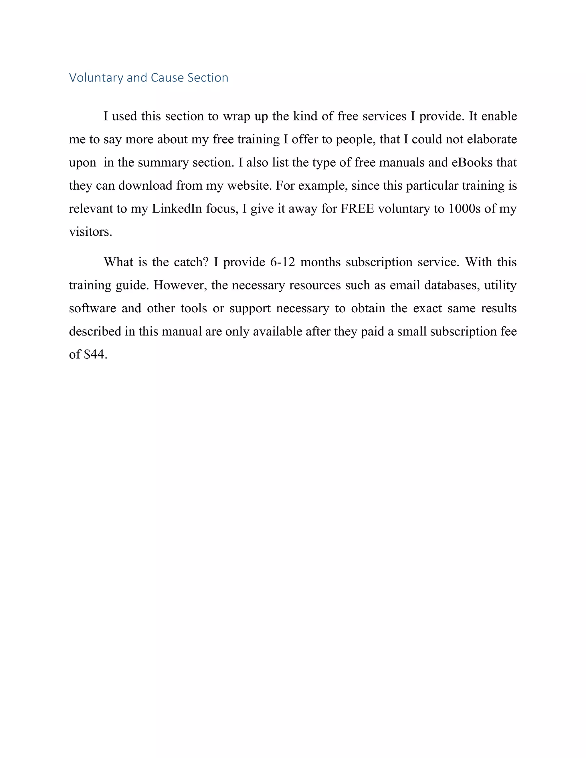 Voluntary and Cause Section
I used this section to wrap up the kind of free services I provide. It enable
me to say more about my free training I offer to people, that I could not elaborate
upon in the summary section. I also list the type of free manuals and eBooks that
they can download from my website. For example, since this particular training is
relevant to my LinkedIn focus, I give it away for FREE voluntary to 1000s of my
visitors.
What is the catch? I provide 6-12 months subscription service. With this
training guide. However, the necessary resources such as email databases, utility
software and other tools or support necessary to obtain the exact same results
described in this manual are only available after they paid a small subscription fee
of $44.
 