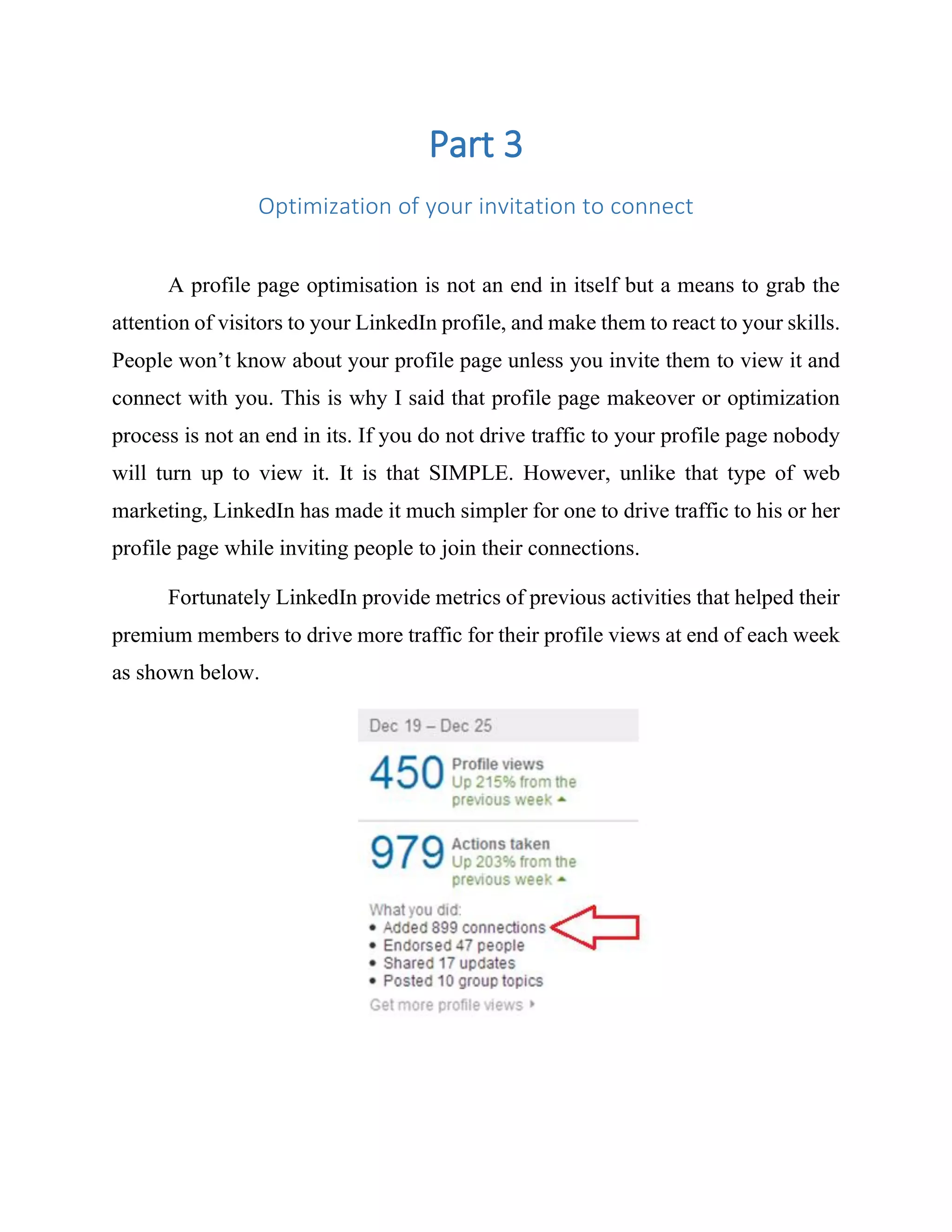 Part 3
Optimization of your invitation to connect
A profile page optimisation is not an end in itself but a means to grab the
attention of visitors to your LinkedIn profile, and make them to react to your skills.
People won’t know about your profile page unless you invite them to view it and
connect with you. This is why I said that profile page makeover or optimization
process is not an end in its. If you do not drive traffic to your profile page nobody
will turn up to view it. It is that SIMPLE. However, unlike that type of web
marketing, LinkedIn has made it much simpler for one to drive traffic to his or her
profile page while inviting people to join their connections.
Fortunately LinkedIn provide metrics of previous activities that helped their
premium members to drive more traffic for their profile views at end of each week
as shown below.
 