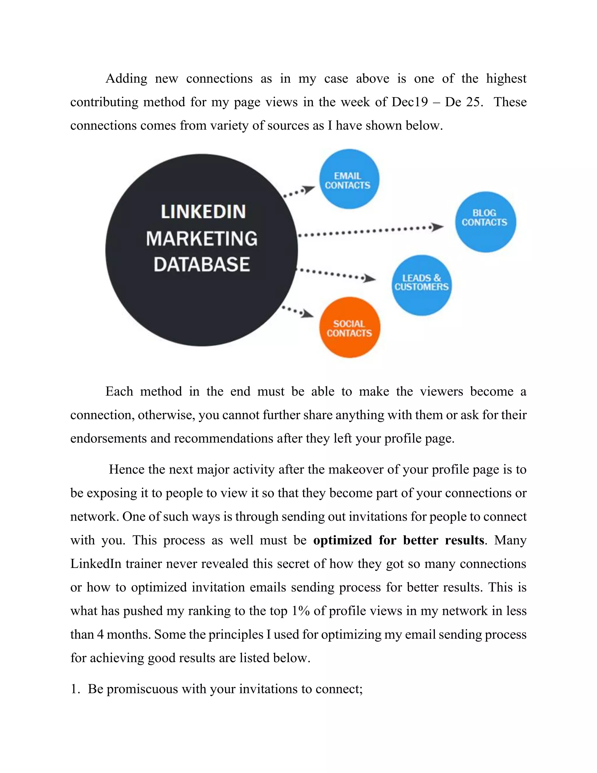 Adding new connections as in my case above is one of the highest
contributing method for my page views in the week of Dec19 – De 25. These
connections comes from variety of sources as I have shown below.
Each method in the end must be able to make the viewers become a
connection, otherwise, you cannot further share anything with them or ask for their
endorsements and recommendations after they left your profile page.
Hence the next major activity after the makeover of your profile page is to
be exposing it to people to view it so that they become part of your connections or
network. One of such ways is through sending out invitations for people to connect
with you. This process as well must be optimized for better results. Many
LinkedIn trainer never revealed this secret of how they got so many connections
or how to optimized invitation emails sending process for better results. This is
what has pushed my ranking to the top 1% of profile views in my network in less
than 4 months. Some the principles I used for optimizing my email sending process
for achieving good results are listed below.
1. Be promiscuous with your invitations to connect;
 