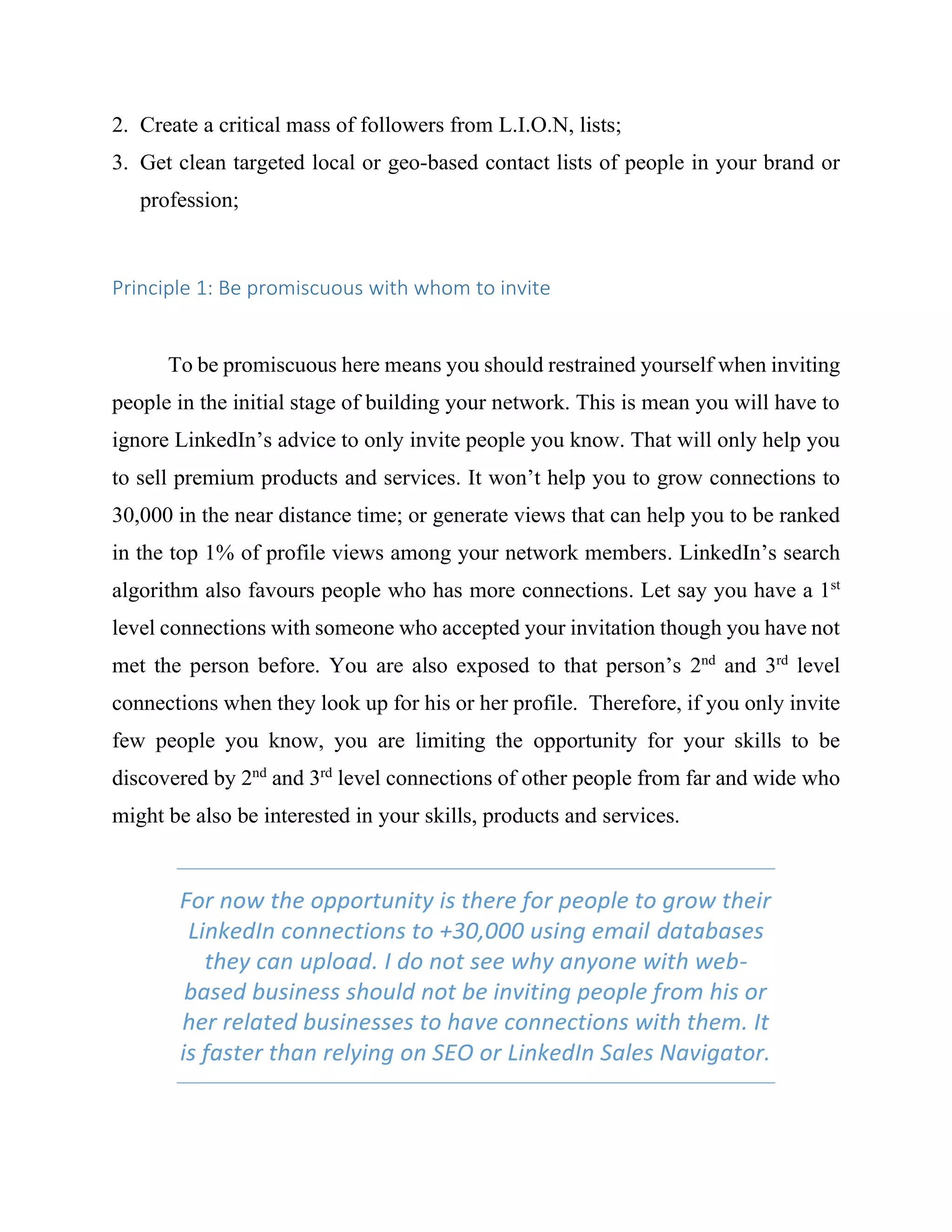 2. Create a critical mass of followers from L.I.O.N, lists;
3. Get clean targeted local or geo-based contact lists of people in your brand or
profession;
Principle 1: Be promiscuous with whom to invite
To be promiscuous here means you should restrained yourself when inviting
people in the initial stage of building your network. This is mean you will have to
ignore LinkedIn’s advice to only invite people you know. That will only help you
to sell premium products and services. It won’t help you to grow connections to
30,000 in the near distance time; or generate views that can help you to be ranked
in the top 1% of profile views among your network members. LinkedIn’s search
algorithm also favours people who has more connections. Let say you have a 1st
level connections with someone who accepted your invitation though you have not
met the person before. You are also exposed to that person’s 2nd
and 3rd
level
connections when they look up for his or her profile. Therefore, if you only invite
few people you know, you are limiting the opportunity for your skills to be
discovered by 2nd
and 3rd
level connections of other people from far and wide who
might be also be interested in your skills, products and services.
For now the opportunity is there for people to grow their
LinkedIn connections to +30,000 using email databases
they can upload. I do not see why anyone with web-
based business should not be inviting people from his or
her related businesses to have connections with them. It
is faster than relying on SEO or LinkedIn Sales Navigator.
 