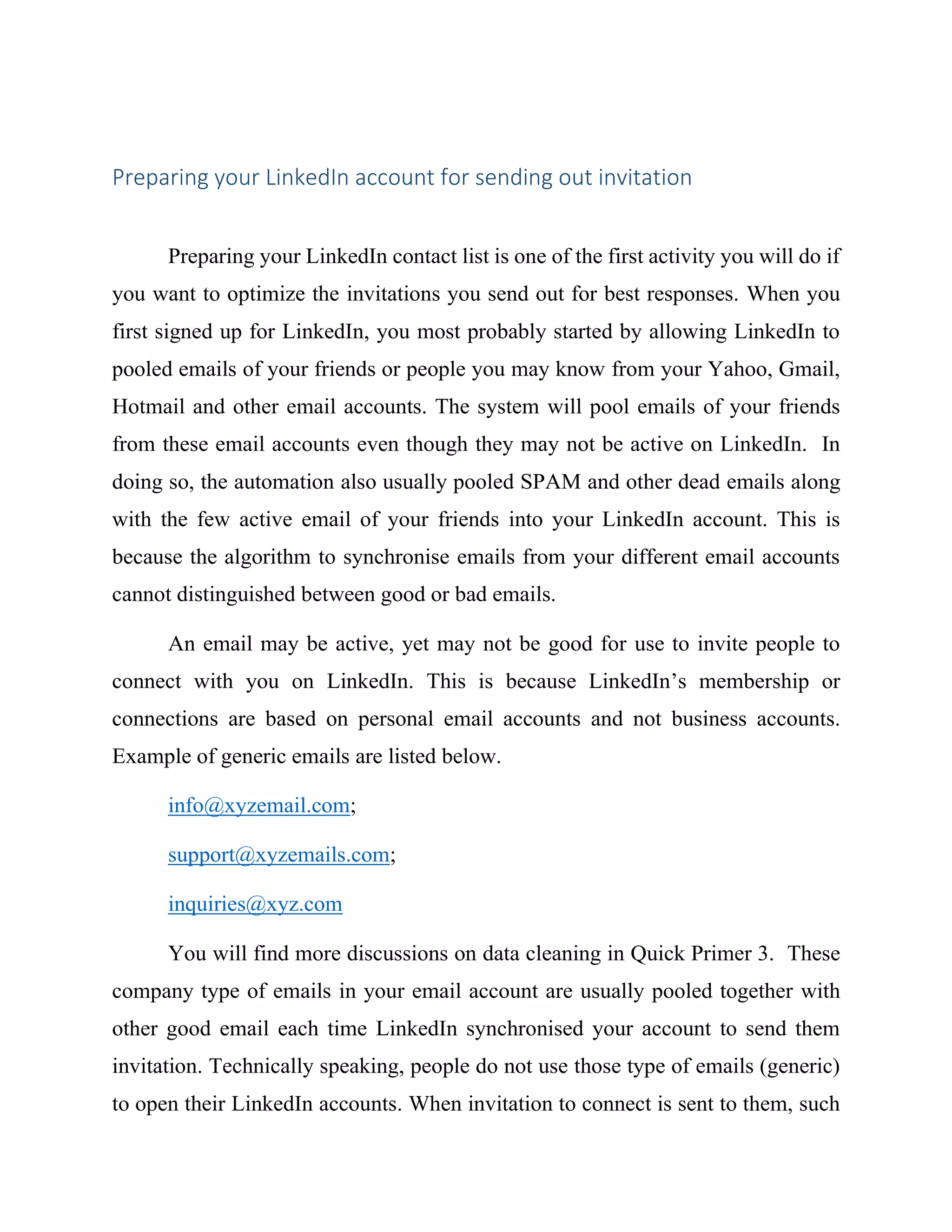 Preparing your LinkedIn account for sending out invitation
Preparing your LinkedIn contact list is one of the first activity you will do if
you want to optimize the invitations you send out for best responses. When you
first signed up for LinkedIn, you most probably started by allowing LinkedIn to
pooled emails of your friends or people you may know from your Yahoo, Gmail,
Hotmail and other email accounts. The system will pool emails of your friends
from these email accounts even though they may not be active on LinkedIn. In
doing so, the automation also usually pooled SPAM and other dead emails along
with the few active email of your friends into your LinkedIn account. This is
because the algorithm to synchronise emails from your different email accounts
cannot distinguished between good or bad emails.
An email may be active, yet may not be good for use to invite people to
connect with you on LinkedIn. This is because LinkedIn’s membership or
connections are based on personal email accounts and not business accounts.
Example of generic emails are listed below.
info@xyzemail.com;
support@xyzemails.com;
inquiries@xyz.com
You will find more discussions on data cleaning in Quick Primer 3. These
company type of emails in your email account are usually pooled together with
other good email each time LinkedIn synchronised your account to send them
invitation. Technically speaking, people do not use those type of emails (generic)
to open their LinkedIn accounts. When invitation to connect is sent to them, such
 
