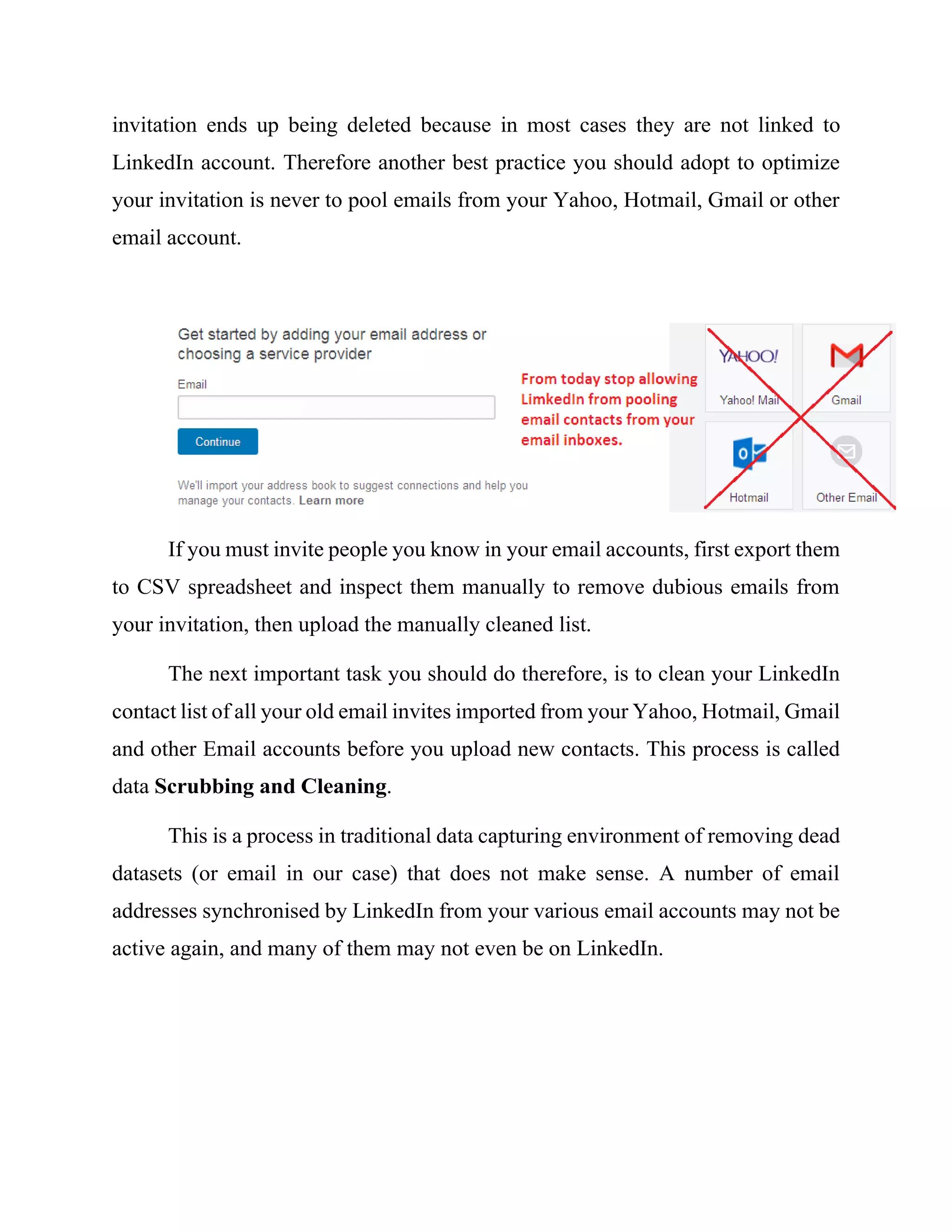 invitation ends up being deleted because in most cases they are not linked to
LinkedIn account. Therefore another best practice you should adopt to optimize
your invitation is never to pool emails from your Yahoo, Hotmail, Gmail or other
email account.
If you must invite people you know in your email accounts, first export them
to CSV spreadsheet and inspect them manually to remove dubious emails from
your invitation, then upload the manually cleaned list.
The next important task you should do therefore, is to clean your LinkedIn
contact list of all your old email invites imported from your Yahoo, Hotmail, Gmail
and other Email accounts before you upload new contacts. This process is called
data Scrubbing and Cleaning.
This is a process in traditional data capturing environment of removing dead
datasets (or email in our case) that does not make sense. A number of email
addresses synchronised by LinkedIn from your various email accounts may not be
active again, and many of them may not even be on LinkedIn.
 